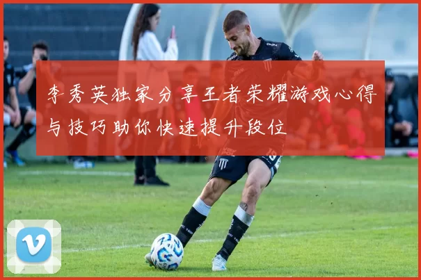李秀英独家分享王者荣耀游戏心得与技巧助你快速提升段位