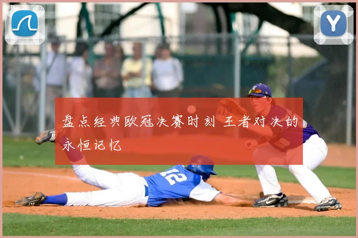 盘点经典欧冠决赛时刻 王者对决的永恒记忆