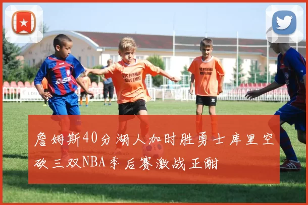 詹姆斯40分湖人加时胜勇士库里空砍三双NBA季后赛激战正酣
