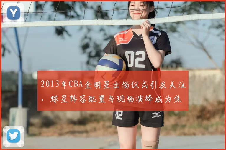 2013年CBA全明星出场仪式引发关注，球星阵容配置与现场演绎成为焦点