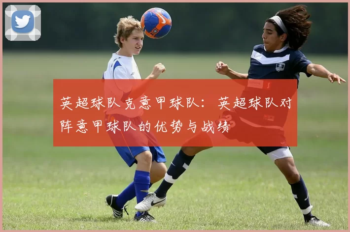 英超球队克意甲球队：英超球队对阵意甲球队的优势与战绩