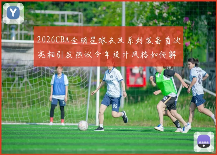2026CBA全明星球衣及系列装备首次亮相引发热议今年设计风格如何解析