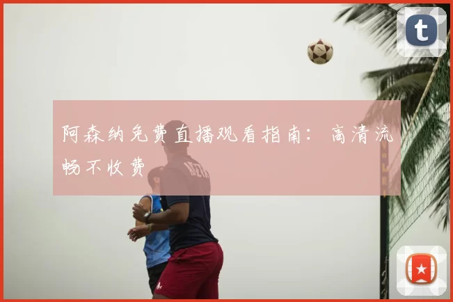 阿森纳免费直播观看指南：高清流畅不收费
