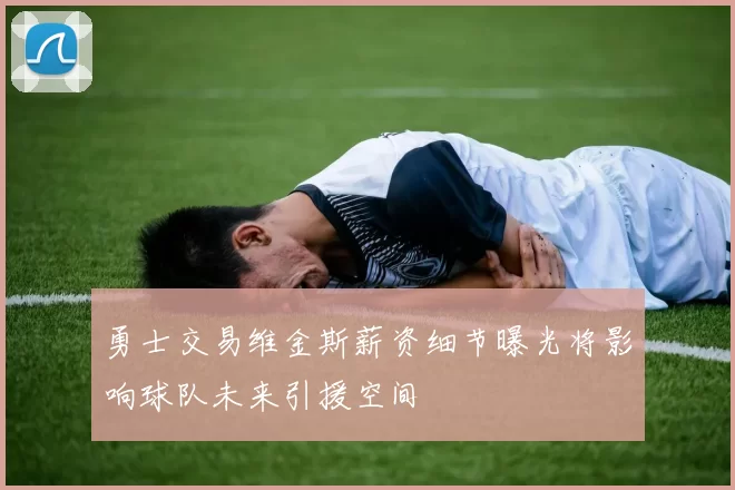 勇士交易维金斯薪资细节曝光将影响球队未来引援空间