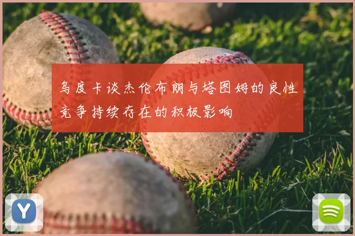 乌度卡谈杰伦布朗与塔图姆的良性竞争持续存在的积极影响