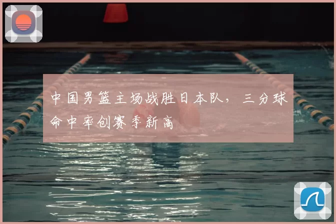 中国男篮主场战胜日本队，三分球命中率创赛季新高