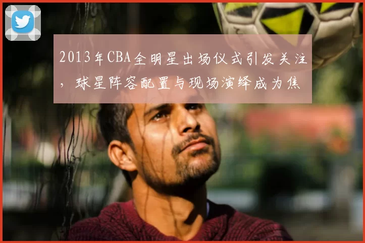 2013年CBA全明星出场仪式引发关注，球星阵容配置与现场演绎成为焦点