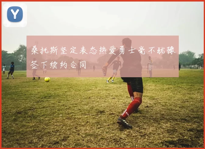 桑托斯坚定表态热爱勇士毫不犹豫签下续约合同