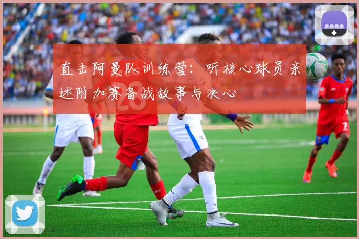 直击阿曼队训练营：听核心球员亲述附加赛备战故事与决心