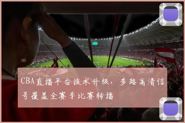 CBA直播平台技术升级，多路高清信号覆盖全赛季比赛转播