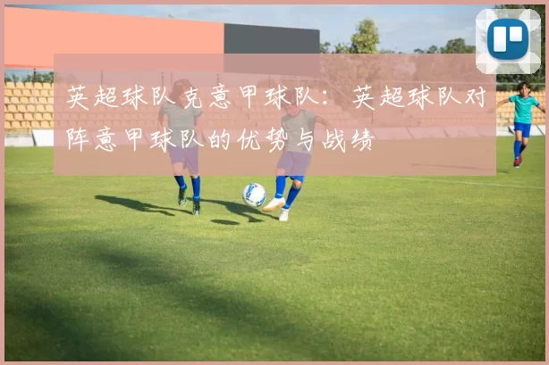 英超球队克意甲球队：英超球队对阵意甲球队的优势与战绩