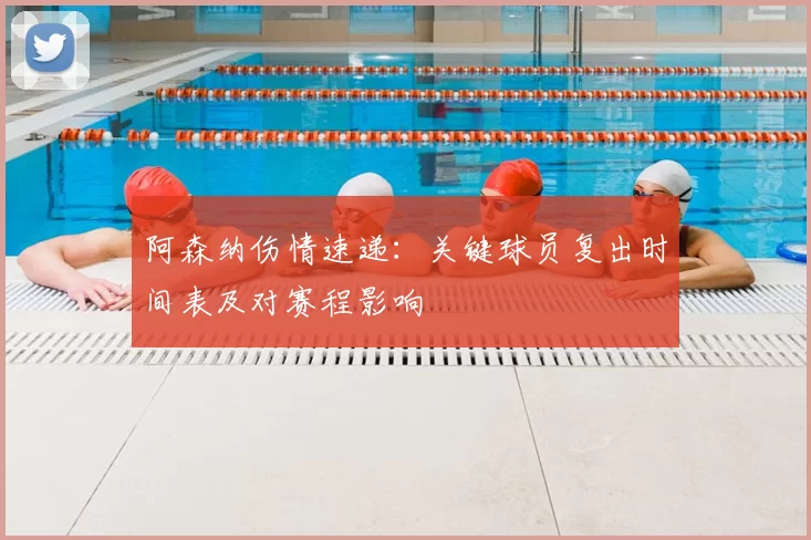 阿森纳伤情速递：关键球员复出时间表及对赛程影响