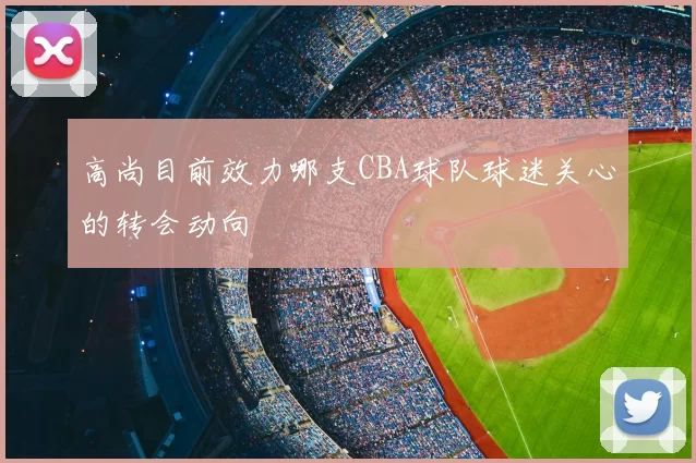 高尚目前效力哪支CBA球队球迷关心的转会动向