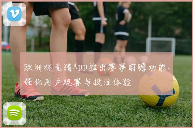 欧洲杯竞猜App推出赛事前瞻功能，强化用户观赛与投注体验