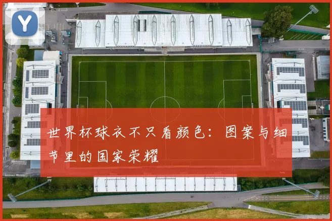 世界杯球衣不只看颜色:图案与细节里的国家荣耀