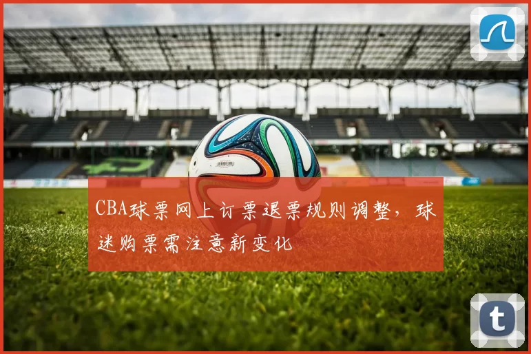 CBA球票网上订票退票规则调整，球迷购票需注意新变化