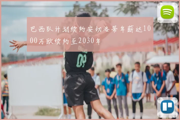 巴西队计划续约安切洛蒂年薪达1000万欧续约至2030年