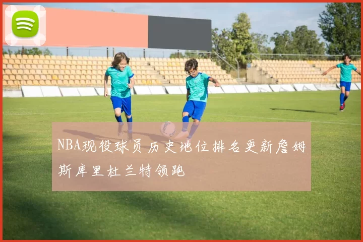 NBA现役球员历史地位排名更新詹姆斯库里杜兰特领跑