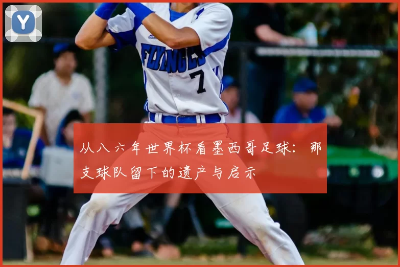 从八六年世界杯看墨西哥足球:那支球队留下的遗产与启示