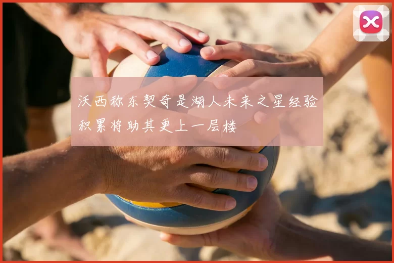 沃西称东契奇是湖人未来之星经验积累将助其更上一层楼