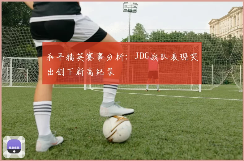 和平精英赛事分析：JDG战队表现突出创下新高纪录