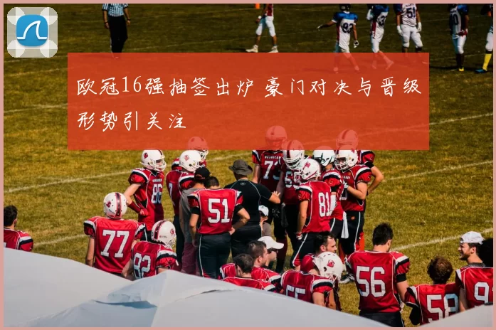 欧冠16强抽签出炉 豪门对决与晋级形势引关注