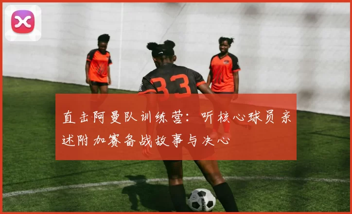 直击阿曼队训练营：听核心球员亲述附加赛备战故事与决心
