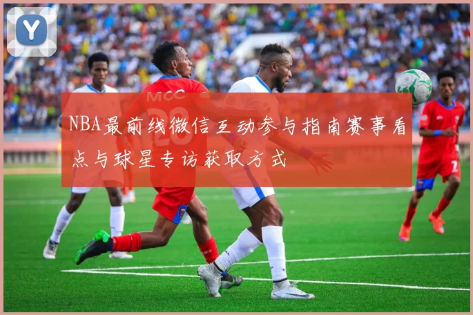 NBA最前线微信互动参与指南赛事看点与球星专访获取方式