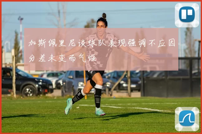 加斯佩里尼谈球队表现强调不应因分差未变而气馁