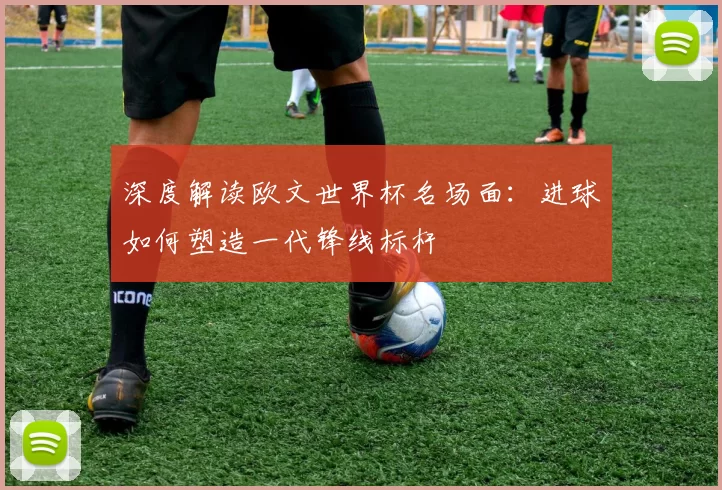深度解读欧文世界杯名场面:进球如何塑造一代锋线标杆