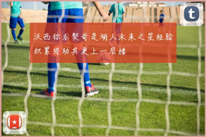 沃西称东契奇是湖人未来之星经验积累将助其更上一层楼