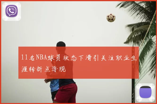 11名NBA球员状态下滑引关注职业生涯转折点浮现