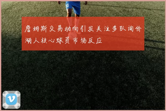 詹姆斯交易动向引发关注多队询价湖人核心球员市场反应