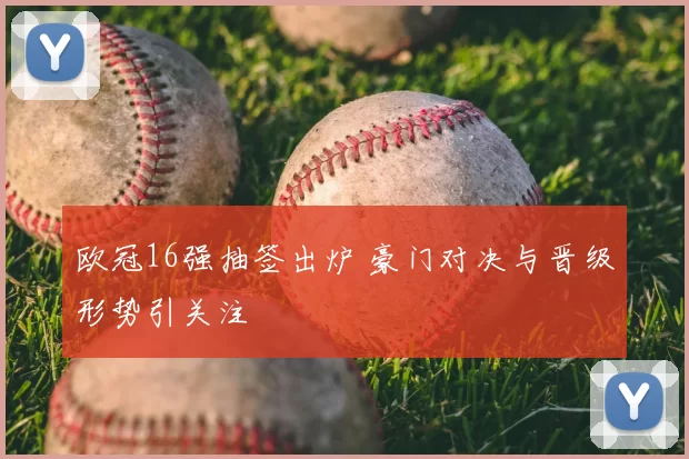 欧冠16强抽签出炉 豪门对决与晋级形势引关注